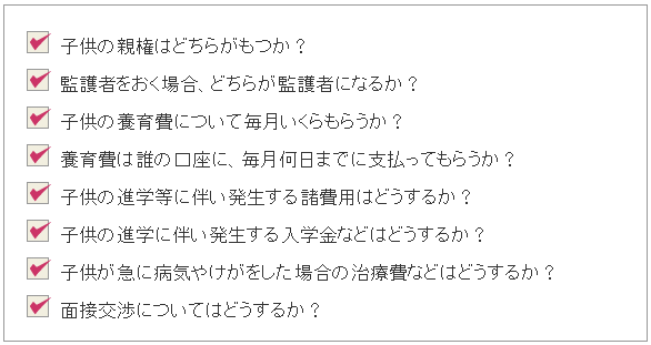 ・子供の親権はどちらがもつか?・監護者をおく場合、どちらが監護者になるか?・子供の養育費について毎月いくらもらうか?・養育費は誰の口座に、毎月何日までに支払ってもらうか?・子供の進学等に伴い発生する諸費用はどうするか?・子供の進学に伴い発生する入学金などはどうするか?・子供が急に病気やけがをした場合の治療費などはどうするか?・面接交渉についてはどうするか?
