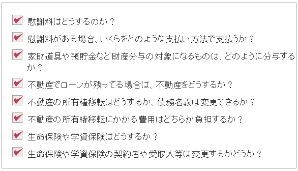 ・慰謝料はどうするのか?・慰謝料がある場合、いくらをどのような支払い方法で支払うか?・家財道具や預貯金など財産分与の対処になるものは、どのように分与するか?・不動産でローンが残っている場合は、不動産をどうするか?・不動産の所有権移転はどうするか、債務名義は変更できるか?・不動産の所有権移転にかかる費用はどちらが負担するか?・生命保険や学資保険はどうするか?・生命保険や学資保険の契約者や受取人等は変更するのかどうか?